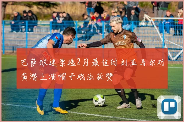 巴萨球迷票选2月最佳时刻亚马尔对黄潜上演帽子戏法获赞