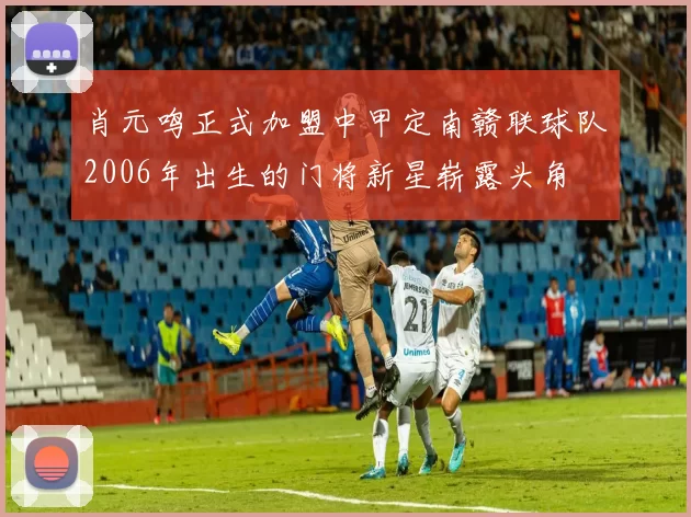 肖元鸣正式加盟中甲定南赣联球队2006年出生的门将新星崭露头角