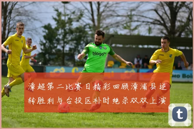漳超第二比赛日精彩回顾漳浦县逆转胜利与台投区补时绝杀双双上演