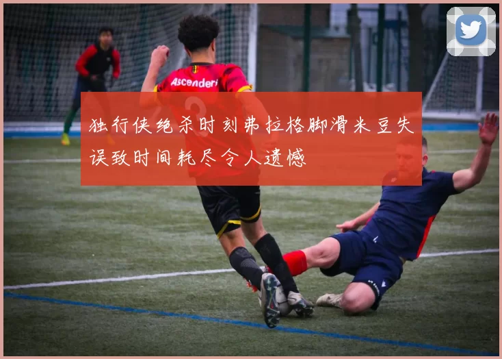 独行侠绝杀时刻弗拉格脚滑米豆失误致时间耗尽令人遗憾