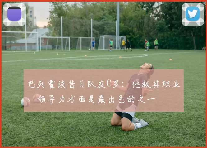 巴列霍谈昔日队友C罗：他极其职业，领导力方面是最出色的之一