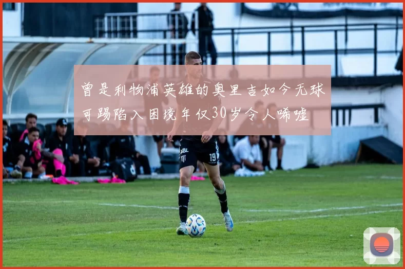 曾是利物浦英雄的奥里吉如今无球可踢陷入困境年仅30岁令人唏嘘