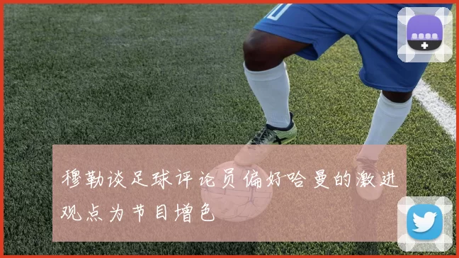 穆勒谈足球评论员偏好哈曼的激进观点为节目增色