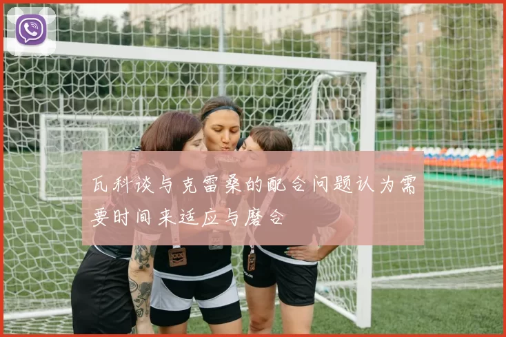 瓦科谈与克雷桑的配合问题认为需要时间来适应与磨合