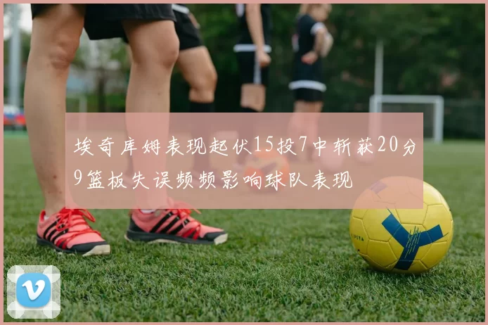 埃奇库姆表现起伏15投7中斩获20分9篮板失误频频影响球队表现