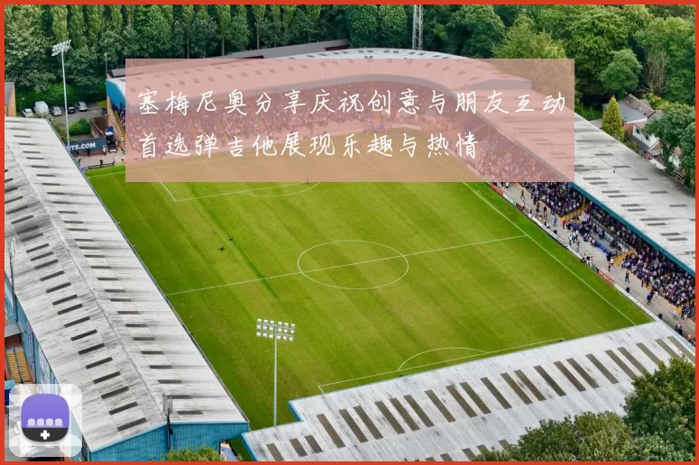 塞梅尼奥分享庆祝创意与朋友互动首选弹吉他展现乐趣与热情