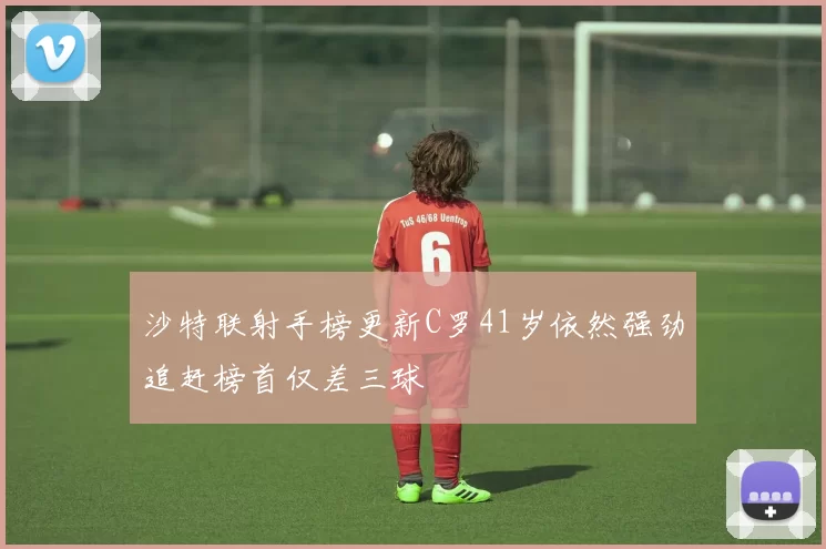沙特联射手榜更新C罗41岁依然强劲追赶榜首仅差三球