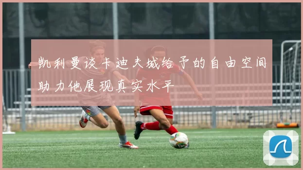 凯利曼谈卡迪夫城给予的自由空间助力他展现真实水平