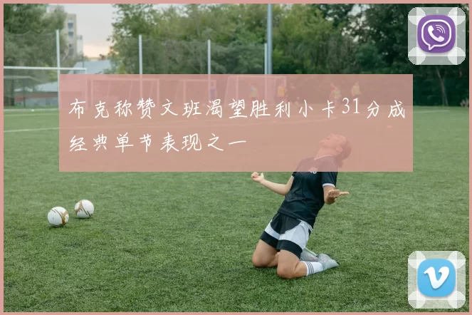 布克称赞文班渴望胜利小卡31分成经典单节表现之一