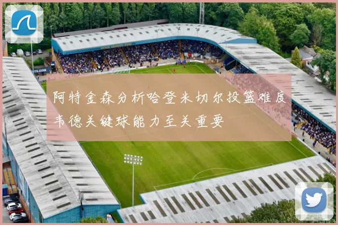 阿特金森分析哈登米切尔投篮难度韦德关键球能力至关重要