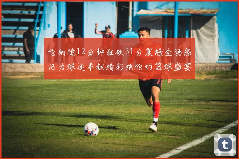 伦纳德12分钟狂砍31分震撼全场船记为球迷奉献精彩绝伦的篮球盛宴
