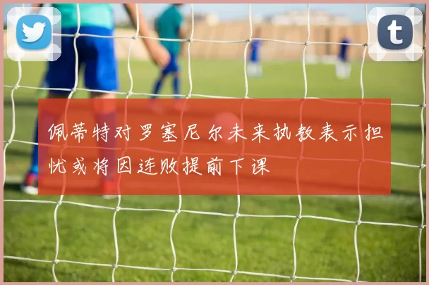 佩蒂特对罗塞尼尔未来执教表示担忧或将因连败提前下课