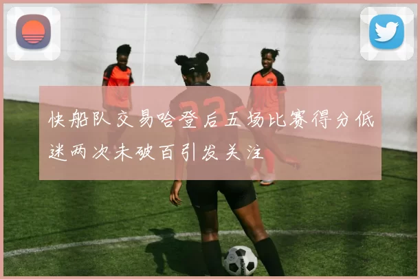 快船队交易哈登后五场比赛得分低迷两次未破百引发关注