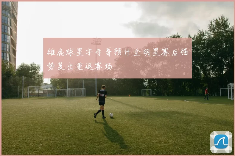 雄鹿球星字母哥预计全明星赛后强势复出重返赛场