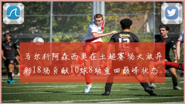 马尔科阿森西奥在土超赛场大放异彩18场贡献10球8助重回巅峰状态