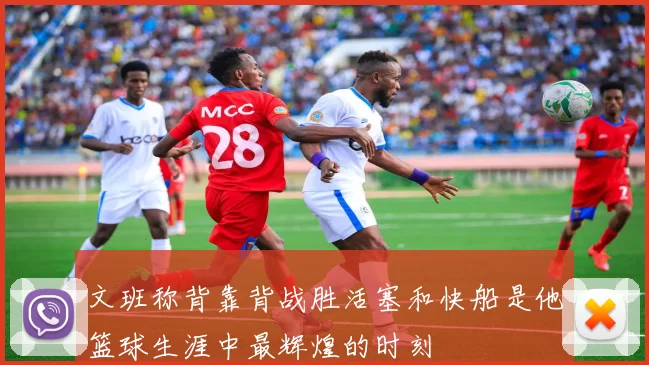 文班称背靠背战胜活塞和快船是他篮球生涯中最辉煌的时刻