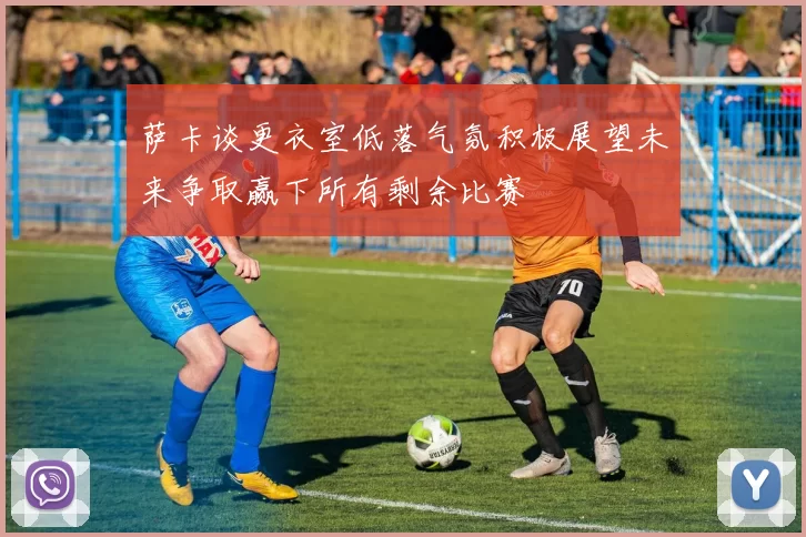 萨卡谈更衣室低落气氛积极展望未来争取赢下所有剩余比赛