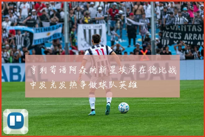 亨利寄语阿森纳新星埃泽在德比战中发光发热争做球队英雄