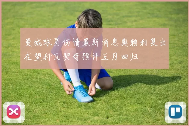 曼城球员伤情最新消息奥赖利复出在望科瓦契奇预计五月回归
