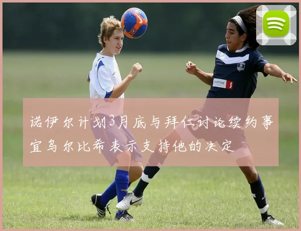 诺伊尔计划3月底与拜仁讨论续约事宜乌尔比希表示支持他的决定